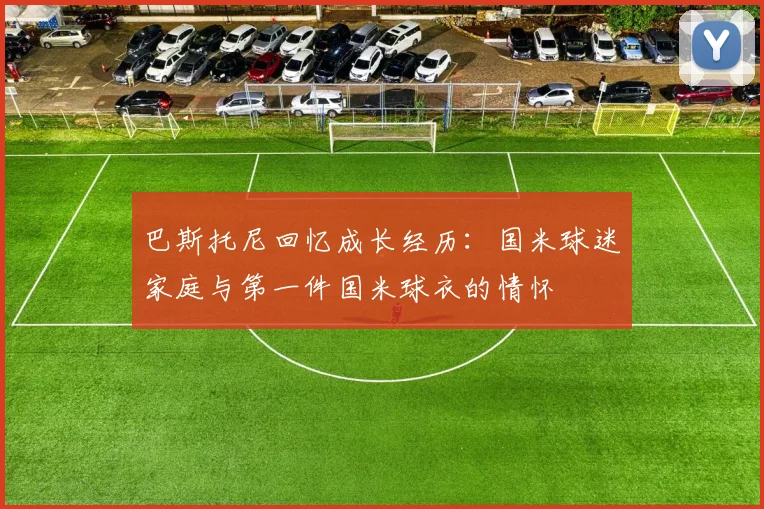 巴斯托尼回忆成长经历：国米球迷家庭与第一件国米球衣的情怀