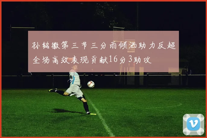 孙铭徽第三节三分雨倾洒助力反超全场高效表现贡献16分3助攻