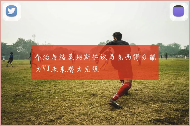 乔治与格莱姆斯热议马克西得分能力VJ未来潜力无限