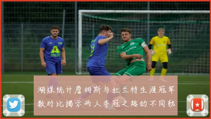 湖媒统计詹姆斯与杜兰特生涯冠军数对比揭示两人夺冠之路的不同轨迹