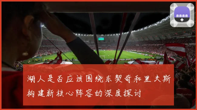 湖人是否应该围绕东契奇和里夫斯构建新核心阵容的深度探讨