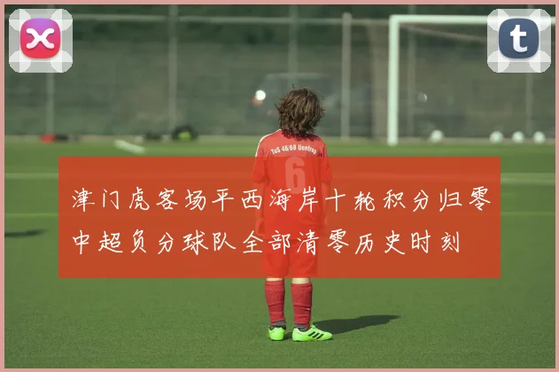 津门虎客场平西海岸十轮积分归零中超负分球队全部清零历史时刻
