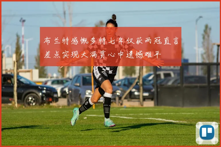 布兰特感慨多特七年仅获两冠直言差点实现大满贯心中遗憾难平